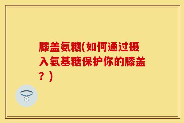 膝盖氨糖(如何通过摄入氨基糖保护你的膝盖？)