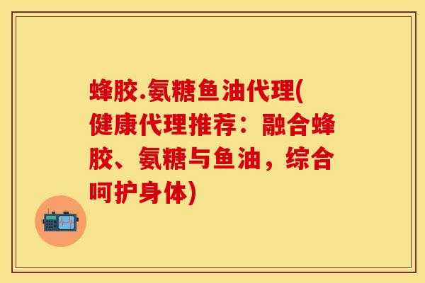 蜂胶.氨糖鱼油代理(健康代理推荐：融合蜂胶、氨糖与鱼油，综合呵护身体)