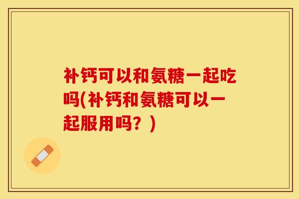 补钙可以和氨糖一起吃吗(补钙和氨糖可以一起服用吗？)