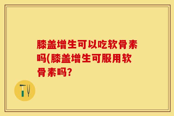 膝盖增生可以吃软骨素吗(膝盖增生可服用软骨素吗？