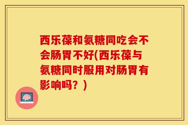 西乐葆和氨糖同吃会不会肠胃不好(西乐葆与氨糖同时服用对肠胃有影响吗？)