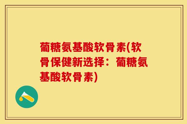 葡糖氨基酸软骨素(软骨保健新选择：葡糖氨基酸软骨素)