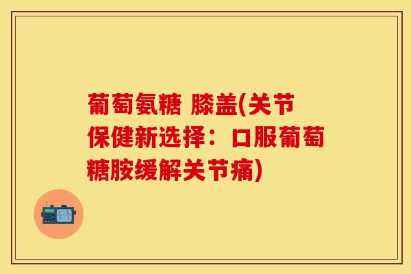 葡萄氨糖 膝盖(关节保健新选择：口服葡萄糖胺缓解关节痛)