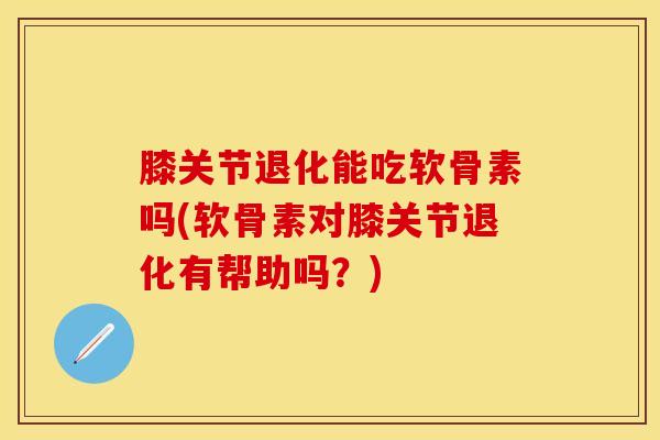 膝关节退化能吃软骨素吗(软骨素对膝关节退化有帮助吗？)