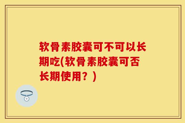 软骨素胶囊可不可以长期吃(软骨素胶囊可否长期使用？)
