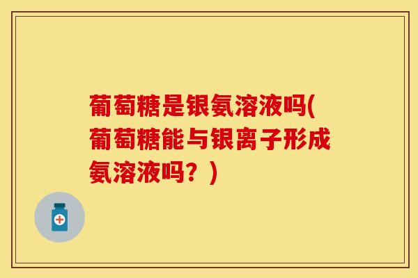 葡萄糖是银氨溶液吗(葡萄糖能与银离子形成氨溶液吗？)