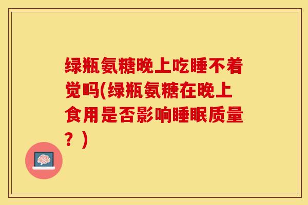 绿瓶氨糖晚上吃睡不着觉吗(绿瓶氨糖在晚上食用是否影响睡眠质量？)