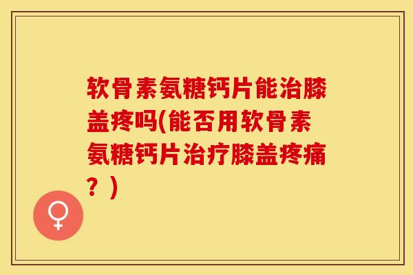 软骨素氨糖钙片能治膝盖疼吗(能否用软骨素氨糖钙片治疗膝盖疼痛？)