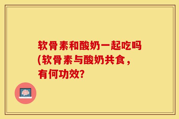 软骨素和酸奶一起吃吗(软骨素与酸奶共食，有何功效？