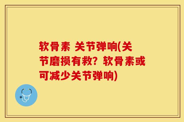 软骨素 关节弹响(关节磨损有救？软骨素或可减少关节弹响)