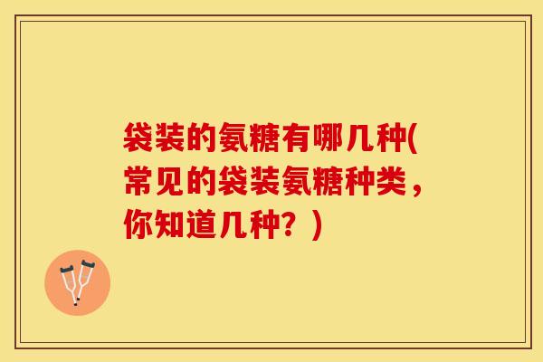 袋装的氨糖有哪几种(常见的袋装氨糖种类，你知道几种？)
