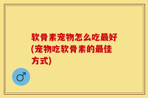 软骨素宠物怎么吃最好(宠物吃软骨素的最佳方式)