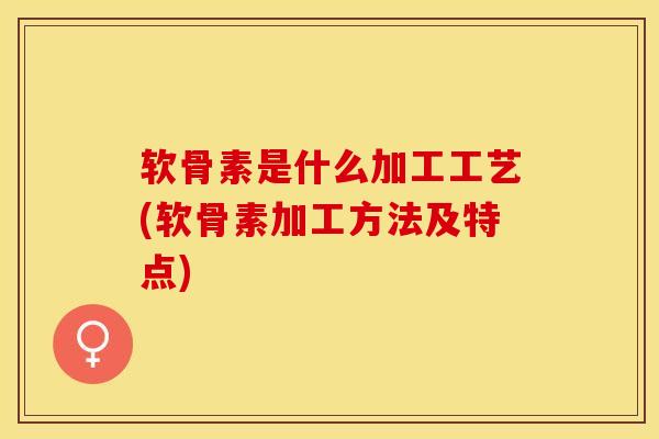 软骨素是什么加工工艺(软骨素加工方法及特点)