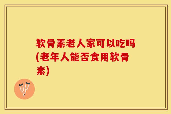 软骨素老人家可以吃吗(老年人能否食用软骨素)