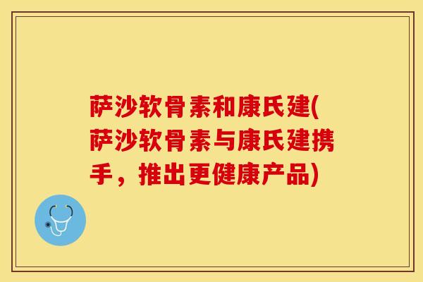 萨沙软骨素和康氏建(萨沙软骨素与康氏建携手，推出更健康产品)