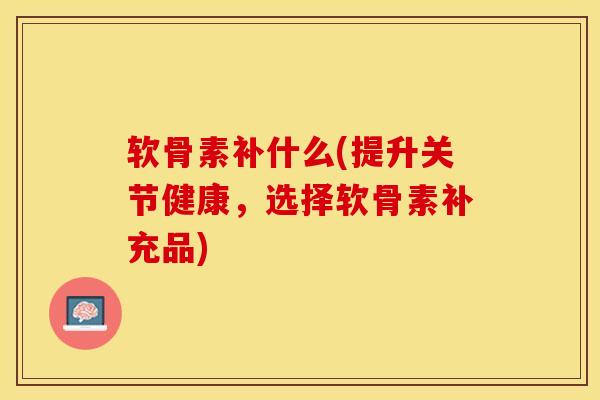 软骨素补什么(提升关节健康，选择软骨素补充品)