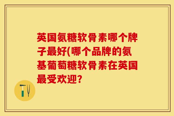 英国氨糖软骨素哪个牌子最好(哪个品牌的氨基葡萄糖软骨素在英国最受欢迎？