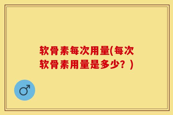 软骨素每次用量(每次软骨素用量是多少？)