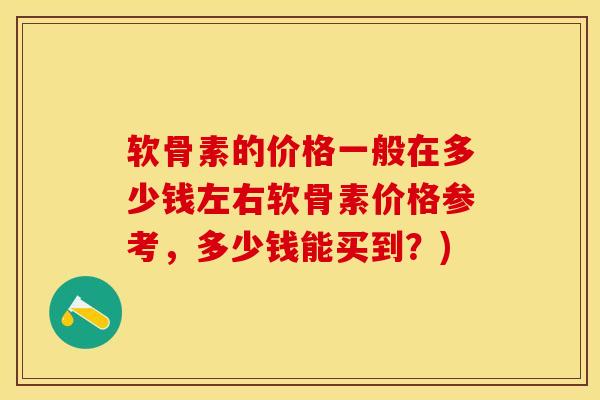 软骨素的价格一般在多少钱左右软骨素价格参考,多少钱能买到?) 软骨素的价格一般在多少钱左右软骨素价格参考,多少钱能买到?)