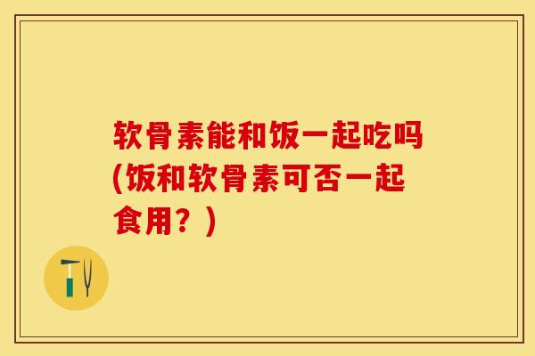 软骨素能和饭一起吃吗(饭和软骨素可否一起食用？)