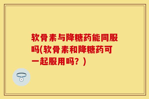软骨素与降糖药能同服吗(软骨素和降糖药可一起服用吗？)
