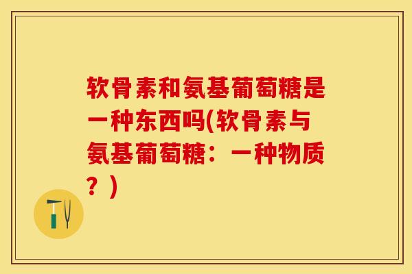 软骨素和氨基葡萄糖是一种东西吗(软骨素与氨基葡萄糖：一种物质？)