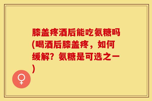 膝盖疼酒后能吃氨糖吗(喝酒后膝盖疼，如何缓解？氨糖是可选之一)