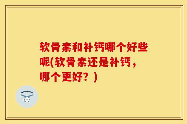 软骨素和补钙哪个好些呢(软骨素还是补钙，哪个更好？)