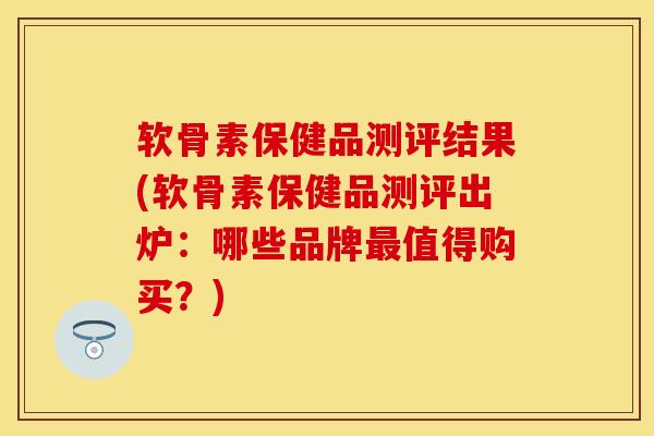 软骨素保健品测评结果(软骨素保健品测评出炉:哪些品牌值得购买?) 软骨素保健品测评结果(软骨素保健品测评出炉:哪些品牌值得购买?)
