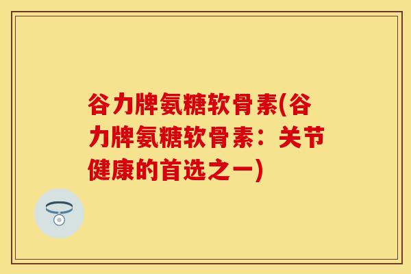 谷力牌氨糖软骨素(谷力牌氨糖软骨素：关节健康的首选之一)