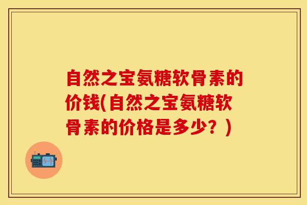 自然之宝氨糖软骨素的价钱(自然之宝氨糖软骨素的价格是多少？)
