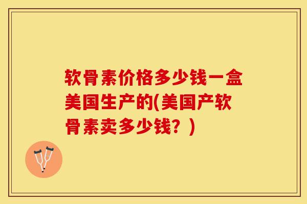 软骨素价格多少钱一盒美国生产的(美国产软骨素卖多少钱？)