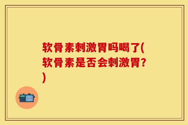软骨素刺激胃吗喝了(软骨素是否会刺激胃？)