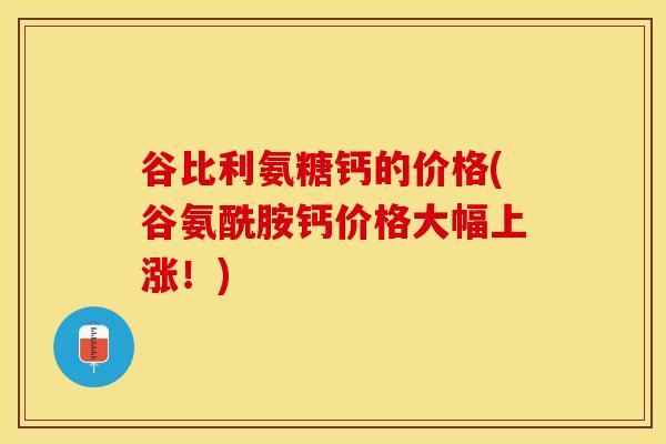 谷比利氨糖钙的价格(谷氨酰胺钙价格大幅上涨！)