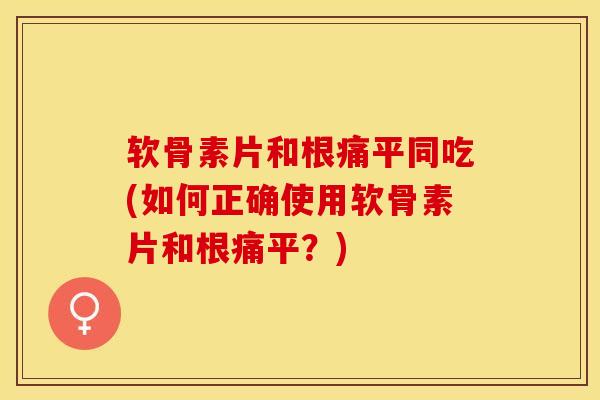 软骨素片和根痛平同吃(如何正确使用软骨素片和根痛平？)