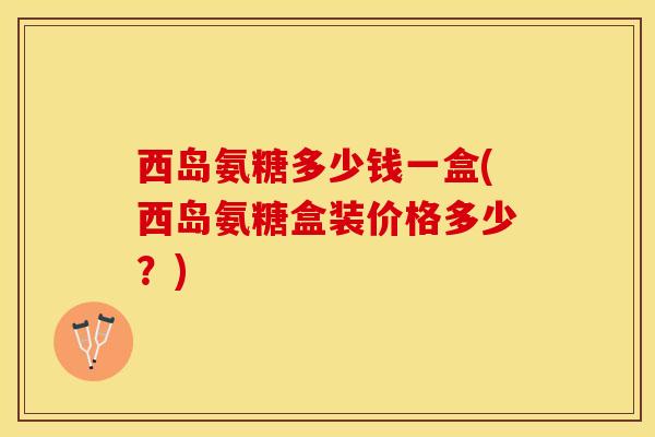 西岛氨糖多少钱一盒(西岛氨糖盒装价格多少？)