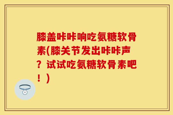 膝盖咔咔响吃氨糖软骨素(膝关节发出咔咔声？试试吃氨糖软骨素吧！)