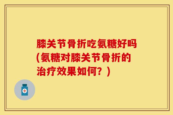 膝关节骨折吃氨糖好吗(氨糖对膝关节骨折的治疗效果如何？)