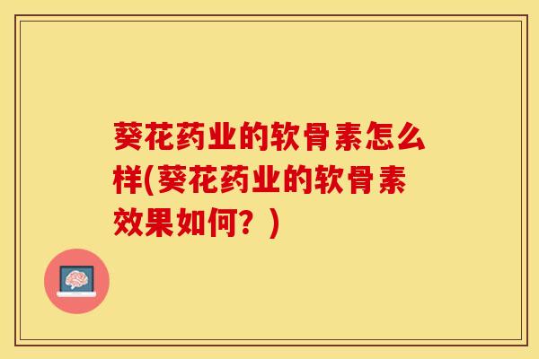 葵花药业的软骨素怎么样(葵花药业的软骨素效果如何？)