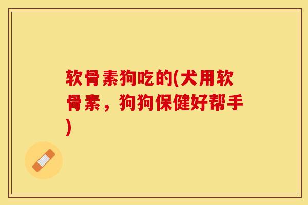 软骨素狗吃的(犬用软骨素，狗狗保健好帮手)