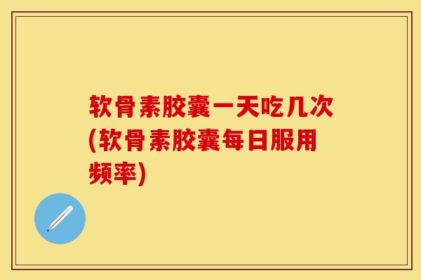 软骨素胶囊一天吃几次(软骨素胶囊每日服用频率)
