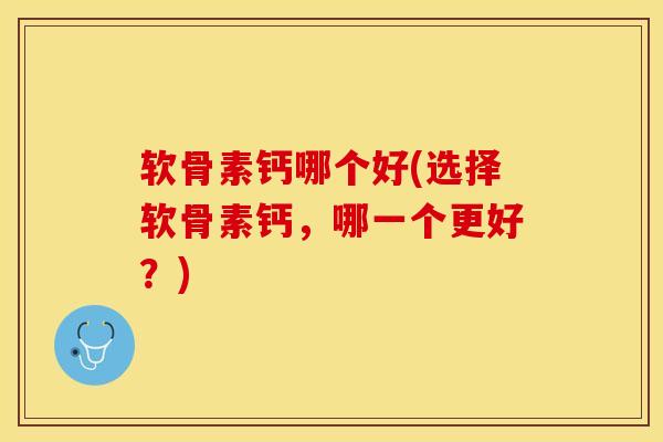 软骨素钙哪个好(选择软骨素钙，哪一个更好？)