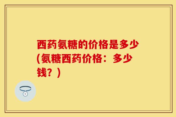西药氨糖的价格是多少(氨糖西药价格:多少钱?) 西药氨糖的价格是多少(氨糖西药价格:多少钱?)