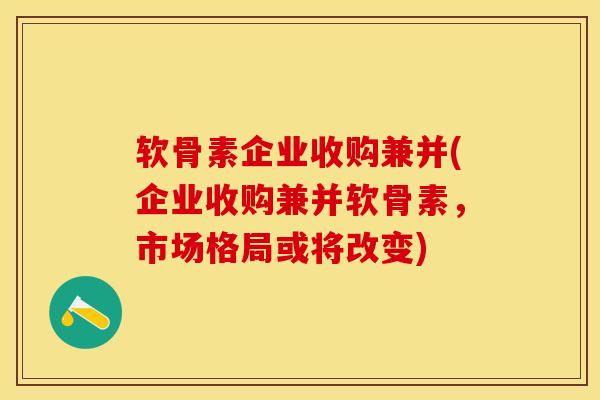 软骨素企业收购兼并(企业收购兼并软骨素，市场格局或将改变)