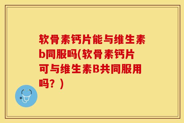 软骨素钙片能与维生素b同服吗(软骨素钙片可与维生素B共同服用吗？)