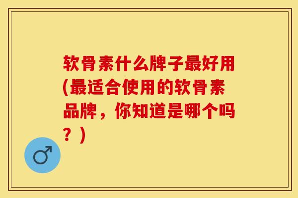 软骨素什么牌子最好用(最适合使用的软骨素品牌，你知道是哪个吗？)