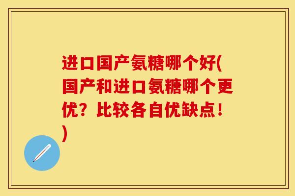 进口国产氨糖哪个好(国产和进口氨糖哪个更优？比较各自优缺点！)
