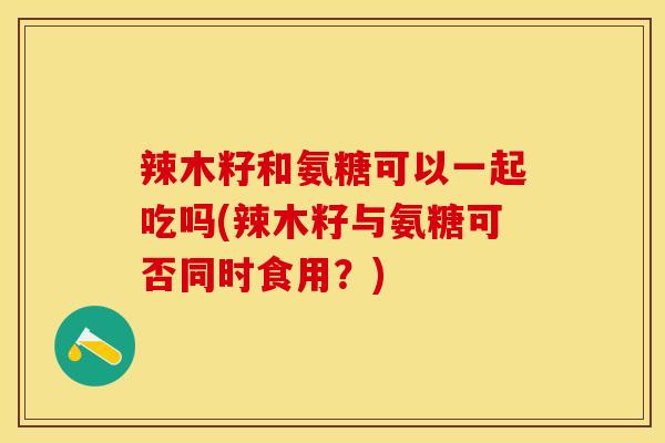 辣木籽和氨糖可以一起吃吗(辣木籽与氨糖可否同时食用？)