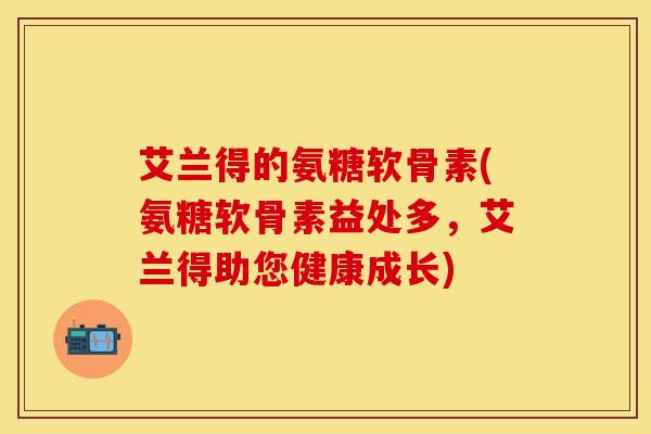 艾兰得的氨糖软骨素(氨糖软骨素益处多,艾兰得助您健康成长) 艾兰得的氨糖软骨素(氨糖软骨素益处多,艾兰得助您健康成长)