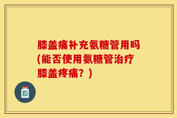 膝盖痛补充氨糖管用吗(能否使用氨糖管治疗膝盖疼痛？)